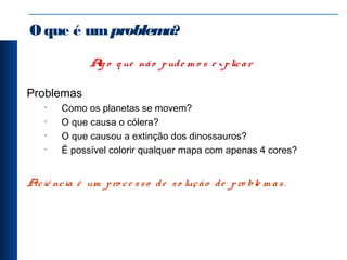Oque é umproblema?
Alg o q ue não pude m o s e xplicar
Problemas
• Como os planetas se movem?
• O que causa o cólera?
• O que causou a extinção dos dinossauros?
• Ë possível colorir qualquer mapa com apenas 4 cores?
Aciê ncia é um pro ce sso de so lução de pro ble m as.
 