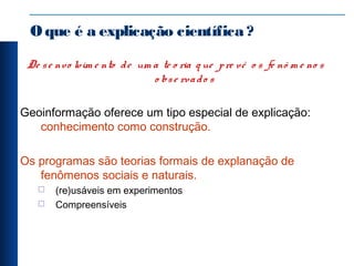 Oque é a explicação científica ?
De se nvo lvim e nto de um a te o ria q ue pre vê o s fe nô m e no s
o bse rvado s
Geoinformação oferece um tipo especial de explicação:
conhecimento como construção.
Os programas são teorias formais de explanação de
fenômenos sociais e naturais.
 (re)usáveis em experimentos
 Compreensíveis
 