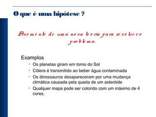 Oque é uma hipótese ?
Ase m e nte de um a no va te o ria para re so lve r o
pro ble m a.
Examplos
• Os planetas giram em torno do Sol
• Cólera é transmitido ao beber água contaminada
• Os dinossauros desapareceram por uma mudança
climática causada pela queda de um asteróide
• Qualquer mapa pode ser colorido com um máximo de 4
cores.
 