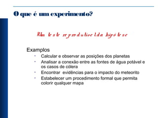 Oque é umexperimento?
Um te ste re pro dutíve lda hipó te se
Examplos
• Calcular e observar as posições dos planetas
• Analisar a conexão entre as fontes de água potável e
os casos de cólera
• Encontrar evidências para o impacto do meteorito
• Estabelecer um procedimento formal que permita
colorir qualquer mapa
 