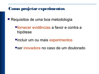 Como projetarexperimentos
 Requisitos de uma boa metodologia
fornecer evidências a favor e contra a
hipótese
incluir um ou mais experimentos
ser inovadora no caso de um doutorado
 