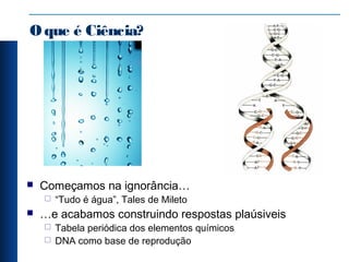 Oque é Ciência?
 Começamos na ignorância…
 “Tudo é água”, Tales de Mileto
 …e acabamos construindo respostas plaúsiveis
 Tabela periódica dos elementos químicos
 DNA como base de reprodução
 