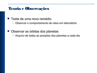 Teoria e Observações
 Teste de uma novo remédio
 Observar o comportamento de ratos em laboratório
 Observar as órbitas dos planetas
 Arquivo de todas as posições dos planetas a cada dia
 