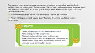 Outro ponto importante que deve constar no método do seu estudo é a definição das
variáveis a serem investigadas. Definidas com clareza e de modo operacional, essas variáveis
descrevem as características daquilo que se deseja medir. Podemos distinguir dois tipos
básicos de variáveis:
»» Variável Dependente: Refere-se a fenômenos a serem descobertos.
»» Variável Independente: É aquela que influencia, determina ou afeta a variável
dependente.
 