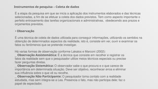 Instrumentos de pesquisa – Coleta de dados
É a etapa da pesquisa em que se inicia a aplicação dos instrumentos elaborados e das técnicas
selecionadas, a fim de se efetuar a coleta dos dados previstos. Tem como aspecto importante o
perfeito entrosamento das tarefas organizacionais e administrativas, obedecendo aos prazos e
orçamentos previstos.
• Observação
É uma técnica de coleta de dados utilizada para conseguir informações, utilizando os sentidos na
obtenção de determinados aspectos da realidade, isto é, consiste em ver, ouvir e examinar os
fatos ou fenômenos que se pretende investigar.
Há varias formas de observação conforme Lakatos e Marconi (2002):
_ Observação Assistemática: É a técnica que consiste em recolher e registrar os
fatos da realidade sem que o pesquisador utilize meios técnicos especiais ou precise
fazer perguntas diretas.
_ Observação Sistemática: O observador sabe o que procura e o que carece de
importância em determinada situação. Deve ser objetivo, reconhecer erros e eliminar
sua influência sobre o que vê ou recolhe.
_ Observação Não Participante: O pesquisador toma contato com a realidade
estudada, mas sem integra-se a Lea. Presencia o fato, mas não participa dele; faz o
papel de espectador.
 