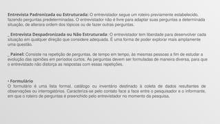 Entrevista Padronizada ou Estruturada: O entrevistador segue um roteiro previamente estabelecido,
fazendo perguntas predeterminadas. O entrevistador não é livre para adaptar suas perguntas a determinada
situação, de alterara ordem dos tópicos ou de fazer outras perguntas.
_ Entrevista Despadronizada ou Não Estruturada: O entrevistador tem liberdade para desenvolver cada
situação em qualquer direção que considere adequada. É uma forma de poder explorar mais amplamente
uma questão.
_ Painel: Consiste na repetição de perguntas, de tempo em tempo, às mesmas pessoas a fim de estudar a
evolução das opiniões em períodos curtos. As perguntas devem ser formuladas de maneira diversa, para que
o entrevistado não distorça as respostas com essas repetições.
• Formulário
O formulário é uma lista formal, catálogo ou inventário destinado à coleta de dados resultantes de
observações ou interrogatórios. Caracteriza-se pelo contato face a face entre o pesquisador e o informante,
em que o roteiro de perguntas é preenchido pelo entrevistador no momento da pesquisa.
 
