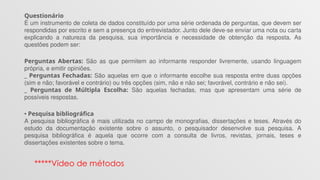 Questionário
É um instrumento de coleta de dados constituído por uma série ordenada de perguntas, que devem ser
respondidas por escrito e sem a presença do entrevistador. Junto dele deve-se enviar uma nota ou carta
explicando a natureza da pesquisa, sua importância e necessidade de obtenção da resposta. As
questões podem ser:
Perguntas Abertas: São as que permitem ao informante responder livremente, usando linguagem
própria, e emitir opiniões.
_ Perguntas Fechadas: São aquelas em que o informante escolhe sua resposta entre duas opções
(sim e não; favorável e contrário) ou três opções (sim, não e não sei; favorável, contrário e não sei).
_ Perguntas de Múltipla Escolha: São aquelas fechadas, mas que apresentam uma série de
possíveis respostas.
• Pesquisa bibliográfica
A pesquisa bibliográfica é mais utilizada no campo de monografias, dissertações e teses. Através do
estudo da documentação existente sobre o assunto, o pesquisador desenvolve sua pesquisa. A
pesquisa bibliográfica é aquela que ocorre com a consulta de livros, revistas, jornais, teses e
dissertações existentes sobre o tema.
*****Vídeo de métodos
 