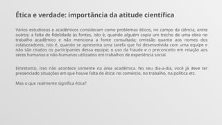 Ética e verdade: importância da atitude científica
Vários estudiosos e acadêmicos consideram como problemas éticos, no campo da ciência, entre
outros: a falta de fidelidade às fontes, isto é, quando alguém copia um trecho de uma obra no
trabalho acadêmico e não menciona a fonte consultada; omissão quanto aos nomes dos
colaboradores, isto é, quando se apresenta uma tarefa que foi desenvolvida com uma equipe e
não são citados os participantes dessa equipe; o uso da fraude e o preconceito em relação aos
seres humanos e não-humanos utilizados em trabalhos de experiência social.
Entretanto, isso não acontece somente na área acadêmica. No seu dia-a-dia, você já deve ter
presenciado situações em que houve falta de ética: no comércio, no trabalho, na política etc.
Mas o que realmente significa ética?
 