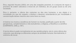 Ética, segundo Houaiss (2002), em uma das acepções possíveis, é o conjunto de regras e
preceitos de ordem valorativa e moral de um indivíduo, de um grupo social ou de uma
sociedade.
Ética é, portanto, a ciência dos costumes ou dos atos humanos, e seu objeto é a
moralidade (no que diz respeito a direitos e deveres), entendendo-se por moralidade a
caracterização desses mesmos atos como bons ou maus.
A história nos mostra a excelência do homem no mundo, justificado a partir de três
perspectivas, complementares e não-excludentes: a religiosa, a filosófica e a científica
(COMPARATO, 2006, p. 481).
O termo ética é usado normalmente em seu sentido próprio, isto é, como ciência dos
costumes, que abrange os diferentes campos da atividade humana. Normalmente, é
sinônimo de moral.
 