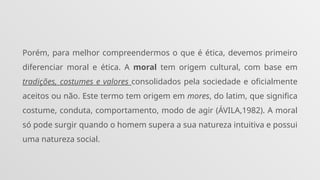 Porém, para melhor compreendermos o que é ética, devemos primeiro
diferenciar moral e ética. A moral tem origem cultural, com base em
tradições, costumes e valores consolidados pela sociedade e oficialmente
aceitos ou não. Este termo tem origem em mores, do latim, que significa
costume, conduta, comportamento, modo de agir (ÁVILA,1982). A moral
só pode surgir quando o homem supera a sua natureza intuitiva e possui
uma natureza social.
 