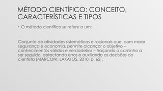 MÉTODO CIENTÍFICO: CONCEITO,
CARACTERÍSTICAS E TIPOS
• O método científico se refere a um:
Conjunto de atividades sistemáticas e racionais que, com maior
segurança e economia, permite alcançar o objetivo –
conhecimentos válidos e verdadeiros – traçando o caminho a
ser seguido, detectando erros e auxiliando as decisões do
cientista (MARCONI, LAKATOS, 2010, p. 65).
 