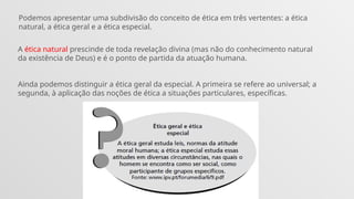 Podemos apresentar uma subdivisão do conceito de ética em três vertentes: a ética
natural, a ética geral e a ética especial.
A ética natural prescinde de toda revelação divina (mas não do conhecimento natural
da existência de Deus) e é o ponto de partida da atuação humana.
Ainda podemos distinguir a ética geral da especial. A primeira se refere ao universal; a
segunda, à aplicação das noções de ética a situações particulares, específicas.
 