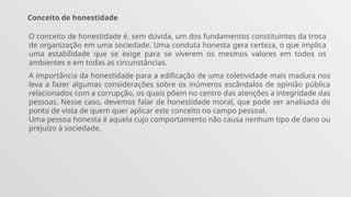 Conceito de honestidade
O conceito de honestidade é, sem dúvida, um dos fundamentos constituintes da troca
de organização em uma sociedade. Uma conduta honesta gera certeza, o que implica
uma estabilidade que se exige para se viverem os mesmos valores em todos os
ambientes e em todas as circunstâncias.
A importância da honestidade para a edificação de uma coletividade mais madura nos
leva a fazer algumas considerações sobre os inúmeros escândalos de opinião pública
relacionados com a corrupção, os quais põem no centro das atenções a integridade das
pessoas. Nesse caso, devemos falar de honestidade moral, que pode ser analisada do
ponto de vista de quem quer aplicar este conceito no campo pessoal.
Uma pessoa honesta é aquela cujo comportamento não causa nenhum tipo de dano ou
prejuízo à sociedade.
 