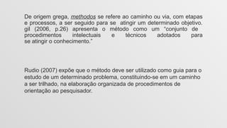 De origem grega, methodos se refere ao caminho ou via, com etapas
e processos, a ser seguido para se atingir um determinado objetivo.
gil (2006, p.26) apresenta o método como um “conjunto de
procedimentos intelectuais e técnicos adotados para
se atingir o conhecimento.”
Rudio (2007) expõe que o método deve ser utilizado como guia para o
estudo de um determinado problema, constituindo-se em um caminho
a ser trilhado, na elaboração organizada de procedimentos de
orientação ao pesquisador.
 