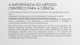 A IMPORTÂNCIA DO MÉTODO
CIENTÍFICO PARA A CIÊNCIA
A ciência pode ser vista como um modo de pensar e de trabalhar, pois requer
que o
pesquisador faça perguntas, formule hipóteses e teste-as por meio da
experiência, ou seja, nela está envolvido o método científico
O método científico tende a reduzir a influência da parcialidade do pesquisador
sobre o fenômeno a ser investigado, e ainda esclarecer e distinguir o
conhecimento científico de outros conhecimentos.
Mas não devemos crer que exista apenas um caminho a ser seguido, mas
distintas trajetórias utilizadas, determinadas pelas exigências do objeto da
pesquisa e dos diferentes campos da ciência. Cada definição de um campo de
investigação específica tem uma perspectiva própria e um conjunto de
procedimentos que contribuirão de modo mais apropriado para conhecer certa
realidade. Por isso, também, dizemos que um dos pontos essenciais da ciência
é a alidação por meio da observação.
 