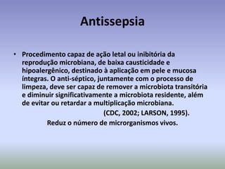 AntissepsiaProcedimentocapaz de açãoletalouinibitóriadareproduçãomicrobiana, de baixacausticidade e hipoalergênico, destinado à aplicaçãoempele e mucosa íntegras. O anti-séptico, juntamente com o processo de limpeza, deve ser capaz de remover a microbiotatransitória e diminuirsignificativamente a microbiotaresidente, além de evitarouretardar a multiplicaçãomicrobiana.					(CDC, 2002; LARSON, 1995).Reduz o número de microrganismosvivos.