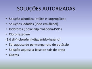 SOLUÇÕES AUTORIZADASSoluçãoalcoólica (etílico e isopropílico)Soluçõesiodadas (iodoemálcool)Iodóforos( polivinilpirrolidona-PVPI)Clorohexedine(1,6 di-4-clorofenil-diguanido-hexano)Sol aquosa de permanganoto de potássioSoluçãoaquosa à base de sais de prataOutros