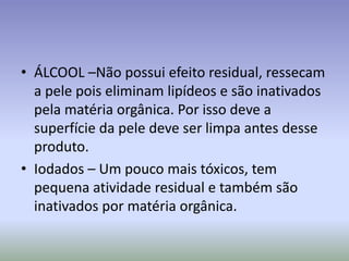 ÁLCOOL –Não possui efeito residual, ressecam a pele pois eliminam lipídeos e são inativados pela matéria orgânica. Por isso deve a superfície da pele deve ser limpa antes desse produto.Iodados – Um pouco mais tóxicos, tem pequena atividade residual e também são inativados por matéria orgânica.