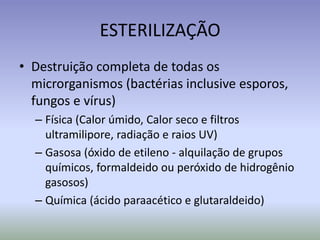 ESTERILIZAÇÃODestruição completa de todas os microrganismos (bactérias inclusive esporos, fungos e vírus) Física (Calor úmido, Calor seco e filtros ultramilipore, radiação e raios UV)Gasosa (óxido de etileno - alquilação de grupos químicos, formaldeido ou peróxido de hidrogênio gasosos)Química (ácido paraacético e glutaraldeido)