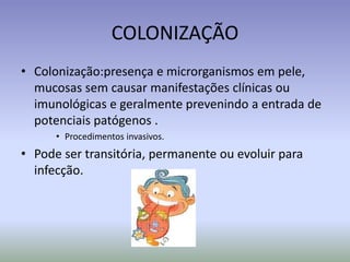 COLONIZAÇÃOColonização:presença e microrganismosempele, mucosassemcausarmanifestaçõesclínicasouimunológicas e geralmenteprevenindo a entrada de potenciaispatógenos . Procedimentosinvasivos.Pode ser transitória, permanenteouevoluirparainfecção.