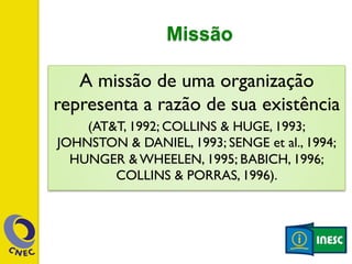 Missão 
A missão de uma organização 
representa a razão de sua existência 
(AT&T, 1992; COLLINS & HUGE, 1993; 
JOHNSTON & DANIEL, 1993; SENGE et al., 1994; 
HUNGER & WHEELEN, 1995; BABICH, 1996; 
COLLINS & PORRAS, 1996). 
 