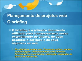 Planejamento de projetos web 
O briefing 
O briefing é o pprriimmeeiirroo ddooccuummeennttoo 
uuttiilliizzaaddoo ppaarraa ttrraannssccrreevveerrmmooss nnoossssoo 
eenntteennddiimmeennttoo ddoo cclliieennttee,, ddee sseeuuss 
pprroodduuttooss ee sseerrvviiççooss ee ddee sseeuuss 
oobbjjeettiivvooss nnaa wweebb.. 
 OOss oobbjjeettiivvooss ppooddeemm sseerr:: PPrreesseennççaa oonnlliinnee,, vveennddaass,, 
ccoommuunniiccaaççããoo,, rreellaacciioonnaammeennttoo ccoomm cclliieenntteess,, 
ffoorrnneecceeddoorreess ee ppaarrcceeiirrooss,, iinntteerraaççããoo,, ccaappttaaççããoo ddee 
bbaannccoo ddee ddaaddooss eettcc.. 
 