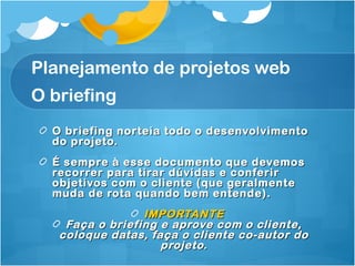 Planejamento de projetos web 
O briefing 
O briefing norteia todo oo ddeesseennvvoollvviimmeennttoo 
ddoo pprroojjeettoo.. 
ÉÉ sseemmpprree àà eessssee ddooccuummeennttoo qquuee ddeevveemmooss 
rreeccoorrrreerr ppaarraa ttiirraarr ddúúvviiddaass ee ccoonnffeerriirr 
oobbjjeettiivvooss ccoomm oo cclliieennttee ((qquuee ggeerraallmmeennttee 
mmuuddaa ddee rroottaa qquuaannddoo bbeemm eenntteennddee)).. 
IIMMPPOORRTTAANNTTEE 
FFaaççaa oo bbrriieeffiinngg ee aapprroovvee ccoomm oo cclliieennttee,, 
ccoollooqquuee ddaattaass,, ffaaççaa oo cclliieennttee ccoo--aauuttoorr ddoo 
pprroojjeettoo.. 
 