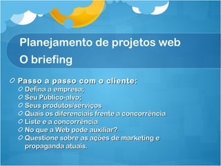 Planejamento de projetos web 
O briefing 
Passo a passo ccoomm oo cclliieennttee:: 
DDeeffiinnaa aa eemmpprreessaa;; 
SSeeuu PPúúbblliiccoo--aallvvoo;; 
SSeeuuss pprroodduuttooss//sseerrvviiççooss 
QQuuaaiiss ooss ddiiffeerreenncciiaaiiss ffrreennttee aa ccoonnccoorrrrêênncciiaa 
LLiissttee ee aa ccoonnccoorrrrêênncciiaa 
NNoo qquuee aa WWeebb ppooddee aauuxxiilliiaarr?? 
QQuueessttiioonnee ssoobbrree aass aaççõõeess ddee mmaarrkkeettiinngg ee 
pprrooppaaggaannddaa aattuuaaiiss.. 
 
