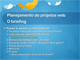 Planejamento de projetos web 
O briefing 
Passo a passo ((ccoonnttiinnuuaaççããoo)):: 
TTeerreemmooss rreessttrriiççõõeess oouu ddiirreettrriizzeess ddee ccrriiaaççããoo?? 
LLiissttee ssiitteess ddee rreeffeerrêênncciiaa ddoo cclliieennttee 
RReeffeerrêênncciiaa nnããoo éé ccóóppiiaa!! 
DDeeffiinnaa aa tteeccnnoollooggiiaa aa sseerr uuttiilliizzaaddaa 
BBaasseess ddee ddaaddooss:: tteemmooss?? OO pprroojjeettoo ddeevvee ggeerraarr?? 
PPeeççaass ppaarraa ccrriiaaççããoo 
MMééttrriiccaass 
PPrraazzooss 
QQuuaall aa eexxppeeccttaattiivvaa ddee pprraazzoo ddoo cclliieennttee?? 
 