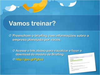 Vamos treinar? 
Preencham oo bbrriieeffiinngg ccoomm iinnffoorrmmaaççõõeess ssoobbrree aa 
eemmpprreessaa ppllaanneejjaaddaa ppoorr vvooccêêss.. 
AAcceessssee oo lliinnkk aabbaaiixxoo ppaarraa vviissuuaalliizzaarr ee ffaazzeerr oo 
ddoowwnnllooaadd ddoo mmooddeelloo ddee BBrriieeffiinngg:: 
hhttttpp::////ggoooo..ggll//PPggXXJJJJ 
 