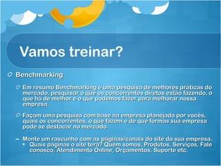 Vamos treinar? 
BBeenncchhmmaarrkkiinngg 
EEmm rreessuummoo BBeenncchhmmaarrkkiinngg éé uummaa ppeessqquuiissaa ddee mmeellhhoorreess pprrááttiiccaass ddoo 
mmeerrccaaddoo,, ppeessqquuiissaarr oo qquuee ooss ccoonnccoorrrreenntteess ddiirreettooss eessttããoo ffaazzeennddoo,, oo 
qquuee hháá ddee mmeellhhoorr ee oo qquuee ppooddeemmooss ffaazzeerr ppaarraa mmeellhhoorraarr nnoossssaa 
eemmpprreessaa.. 
FFaaççaamm uummaa ppeessqquuiissaa ccoomm bbaassee nnaa eemmpprreessaa ppllaanneejjaaddaa ppoorr vvooccêêss,, 
qquuaaiiss ooss ccoonnccoorrrreenntteess,, oo qquuee ffaazzeemm ee ddee qquuee ffoorrmmaass ssuuaa eemmpprreessaa 
ppooddee ssee ddeessttaaccaarr nnoo mmeerrccaaddoo.. 
– MMoonnttee uumm rraassccuunnhhoo ccoomm aass ppáággiinnaass//ccaannaaiiss ddoo ssiittee ddaa ssuuaa eemmpprreessaa.. 
• QQuuaaiiss ppáággiinnaass oo ssiittee tteerráá?? QQuueemm ssoommooss,, PPrroodduuttooss,, SSeerrvviiççooss,, FFaallee 
ccoonnoossccoo,, AAtteennddiimmeennttoo OOnnlliinnee,, OOrrççaammeennttooss,, SSuuppoorrttee eettcc.. 
 