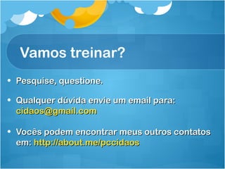 Vamos treinar? 
• PPeessqquuiissee,, qquueessttiioonnee.. 
• QQuuaallqquueerr ddúúvviiddaa eennvviiee uumm eemmaaiill ppaarraa:: 
cciiddaaooss@@ggmmaaiill..ccoomm 
• VVooccêêss ppooddeemm eennccoonnttrraarr mmeeuuss oouuttrrooss ccoonnttaattooss 
eemm:: hhttttpp::////aabboouutt..mmee//ppcccciiddaaooss 
 