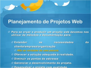 Planejamento de Projetos Web 
Para se orçar e produzir um projeto wweebb ddeevveemmooss nnooss 
uuttiilliizzaarr ddee mmééttooddooss ee ddooccuummeennttaaççããoo ppaarraa:: 
EEnntteennddeerr aass nneecceessssiiddaaddeess ddoo 
cclliieennttee//eemmpprreessaa//oorrggaanniizzaaççããoo 
NNããoo aass vvoonnttaaddeess ddee uummaa ppeessssooaa.. 
OOffeerreecceerr aa ssoolluuççããoo aaddeeqquuaaddaa àà rreeaalliiddaaddee.. 
DDiimmiinnuuiirr ooss ppoonnttooss ddee eessttrreessssee 
GGeerreenncciiaarr oo ddeesseennvvoollvviimmeennttoo ddoo pprroojjeettoo.. 
DDeesseennvvoollvveerr oo pprroojjeettoo ccoomm qquuaalliiddaaddee.. 
 