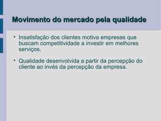 Movimento do mercado pela qualidade


    Insatisfação dos clientes motiva empresas que
    buscam competitividade a investir em melhores
    serviços.

    Qualidade desenvolvida a partir da percepção do
    cliente ao invés da percepção da empresa.
 