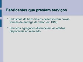 Fabricantes que prestam serviços


    Indústrias de bens físicos desenvolvem novas
    formas de entrega de valor (ex: IBM).

    Serviços agregados diferenciam as ofertas
    disponíveis no mercado.
 