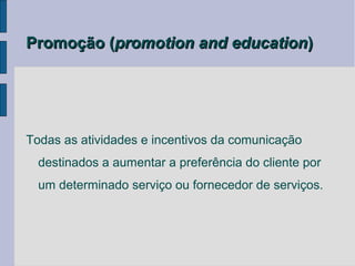 Promoção (promotion and education)




Todas as atividades e incentivos da comunicação
  destinados a aumentar a preferência do cliente por
  um determinado serviço ou fornecedor de serviços.
 