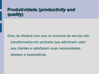 Produtividade (productivity and
quality)



Grau de eficácia com que os insumos de serviço são
  transformados em produtos que adicionam valor
  aos clientes e satisfazem suas necessidades,
  desejos e expectativas.
 