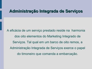 Administração Integrada de Serviços



A eficácia de um serviço prestado reside na harmonia
     dos oito elementos do Marketing Integrado de
   Serviços. Tal qual em um barco de oito remos, a
  Administração Integrada de Serviços exerce o papel
      do timoneiro que comanda a embarcação.
 