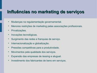 Influências no marketing de serviços


    Mudanças na regulamentação governamental.

    Menores restrições de marketing pelas associações profissionais.

    Privatizações.

    Inovações tecnológicas.

    Surgimento das redes e franquias de serviço.

    Internacionalização e globalização.

    Pressões competitivas para a produtividade.

    Movimentos pela qualidade dos serviços.

    Expansão das empresas de leasing e aluguel.

    Investimento dos fabricantes de bens em serviços.
 