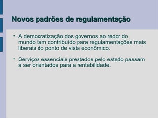Novos padrões de regulamentação


    A democratização dos governos ao redor do
    mundo tem contribuído para regulamentações mais
    liberais do ponto de vista econômico.

    Serviços essenciais prestados pelo estado passam
    a ser orientados para a rentabilidade.
 