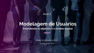Modelagem de Usuários
Luciana Nunes, M.Sc.
Design de Interação| Jul 2019
Aula 2
Entendendo os objetivos e o modelo mental
 