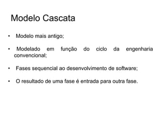 • Modelo mais antigo;
• Modelado em função do ciclo da engenharia
convencional;
• Fases sequencial ao desenvolvimento de software;
• O resultado de uma fase é entrada para outra fase.
Modelo Cascata
 