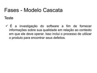 Teste
 É a investigação do software a fim de fornecer
informações sobre sua qualidade em relação ao contexto
em que ele deve operar. Isso inclui o processo de utilizar
o produto para encontrar seus defeitos.
Fases - Modelo Cascata
 