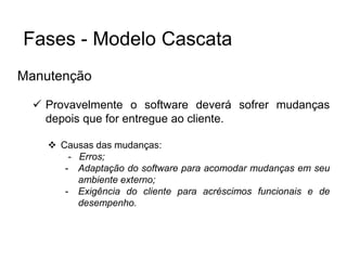 Manutenção
 Provavelmente o software deverá sofrer mudanças
depois que for entregue ao cliente.
 Causas das mudanças:
- Erros;
- Adaptação do software para acomodar mudanças em seu
ambiente externo;
- Exigência do cliente para acréscimos funcionais e de
desempenho.
Fases - Modelo Cascata
 