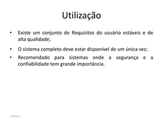 Utilização
• Existe um conjunto de Requisitos do usuário estáveis e de
alta qualidade;
• O sistema completo deve estar disponível de um única vez;
• Recomendado para sistemas onde a segurança e a
confiabilidade tem grande importância.
27/07/13
 