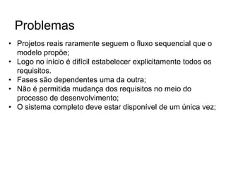 • Projetos reais raramente seguem o fluxo sequencial que o
modelo propõe;
• Logo no início é difícil estabelecer explicitamente todos os
requisitos.
• Fases são dependentes uma da outra;
• Não é permitida mudança dos requisitos no meio do
processo de desenvolvimento;
• O sistema completo deve estar disponível de um única vez;
Problemas
 
