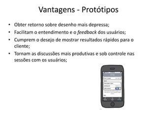 Vantagens - Protótipos
• Obter retorno sobre desenho mais depressa;
• Facilitam o entendimento e o feedback dos usuários;
• Cumprem o desejo de mostrar resultados rápidos para o
cliente;
• Tornam as ​​discussões mais produtivas e sob controle nas
sessões com os usuários;
 