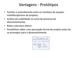 Vantagens - Protótipos
• Facilitar o entendimento entre os membros de equipes
multidisciplinares de projetos;
• Analise da usabilidade no início do processo de
desenvolvimento;
• Baixo custo para alterar;
• Possibilitam obter uma aprovação formal do projeto antes de
se prosseguir para o desenvolvimento.
 
