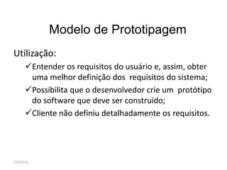 Modelo de Prototipagem
Utilização:
Entender os requisitos do usuário e, assim, obter
uma melhor definição dos requisitos do sistema;
Possibilita que o desenvolvedor crie um protótipo
do software que deve ser construído;
Cliente não definiu detalhadamente os requisitos.
27/07/13
 