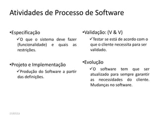 Atividades de Processo de Software
•Especificação
O que o sistema deve fazer
(funcionalidade) e quais as
restrições.
•Projeto e Implementação
Produção do Software a partir
das definições.
•Validação: (V & V)
Testar se está de acordo com o
que o cliente necessita para ser
validado.
•Evolução
O software tem que ser
atualizado para sempre garantir
as necessidades do cliente.
Mudanças no software.
27/07/13
 